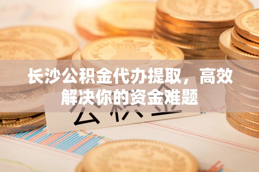 新平长沙公积金代办提取，高效解决你的资金难题