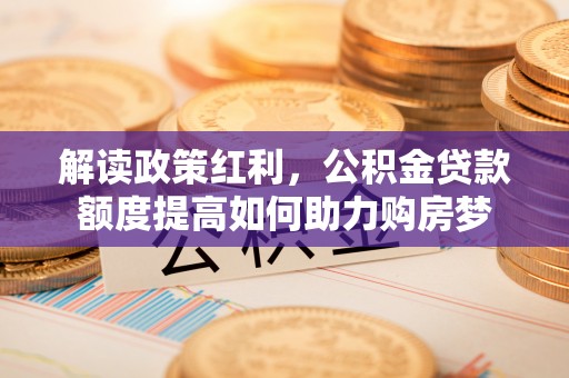 新平解读政策红利，公积金贷款额度提高如何助力购房梦