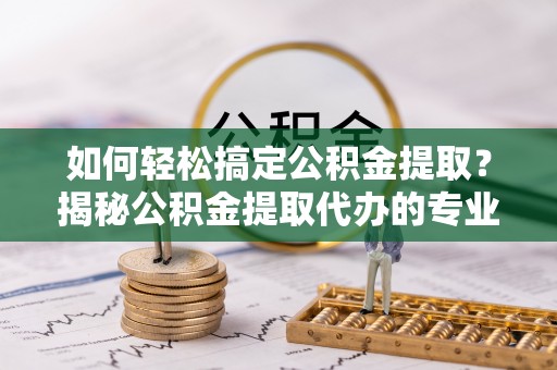 新平如何轻松搞定公积金提取？揭秘公积金提取代办的专业服务