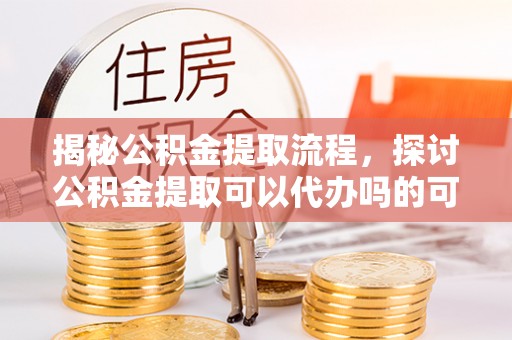 新平揭秘公积金提取流程，探讨公积金提取可以代办吗的可行性与注意事项