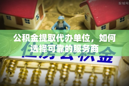 新平公积金提取代办单位，如何选择可靠的服务商