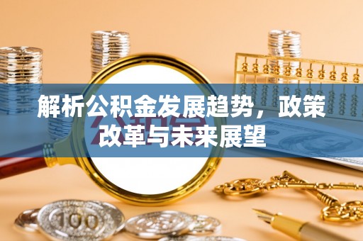 新平解析公积金发展趋势，政策改革与未来展望