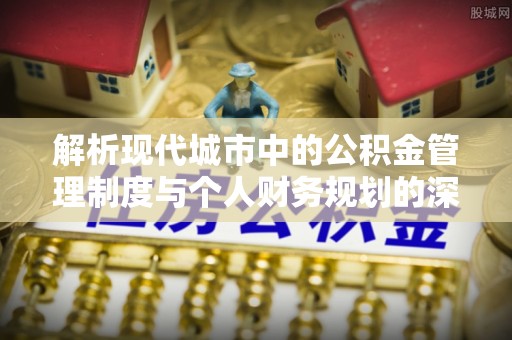 新平解析现代城市中的公积金管理制度与个人财务规划的深度关联