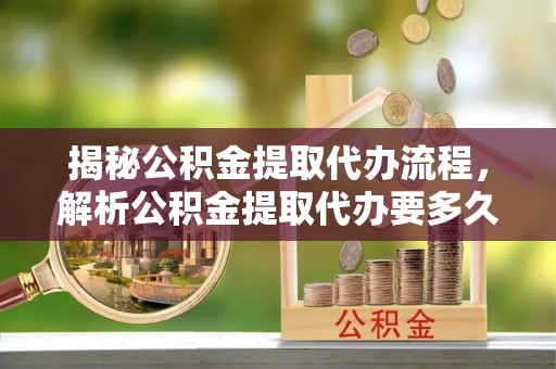 新平揭秘公积金提取代办流程，解析公积金提取代办要多久的真相