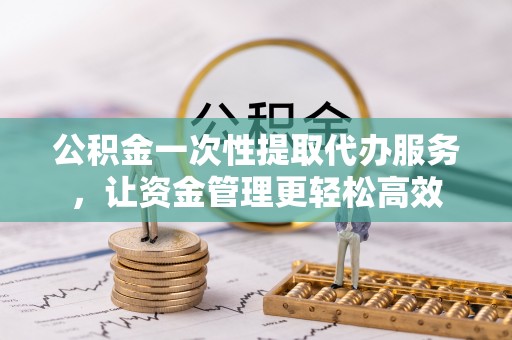 新平公积金一次性提取代办服务，让资金管理更轻松高效