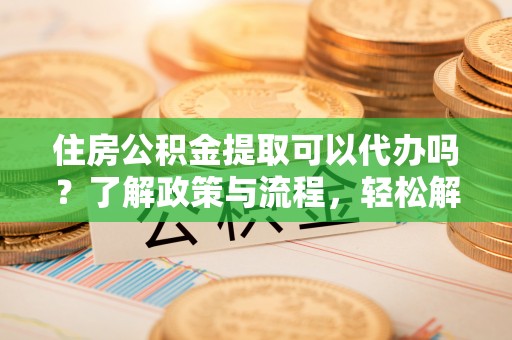 新平住房公积金提取可以代办吗？了解政策与流程，轻松解决你的疑问
