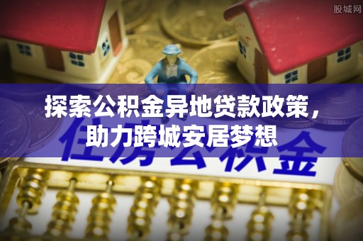 新平探索公积金异地贷款政策，助力跨城安居梦想