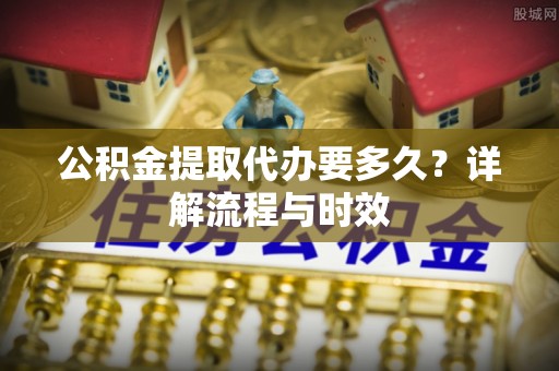 新平公积金提取代办要多久？详解流程与时效