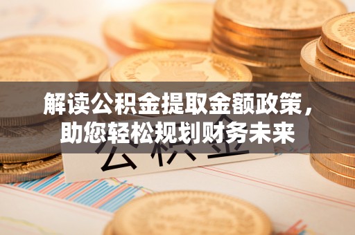 新平解读公积金提取金额政策，助您轻松规划财务未来