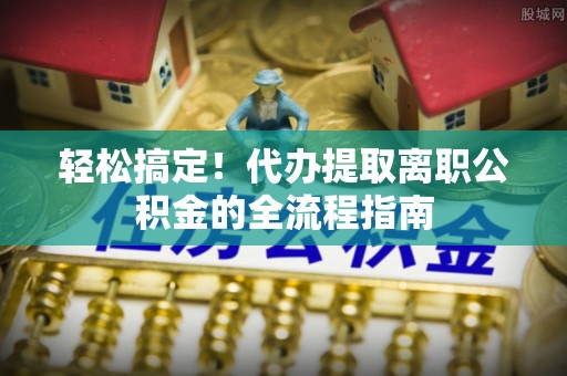 新平轻松搞定！代办提取离职公积金的全流程指南
