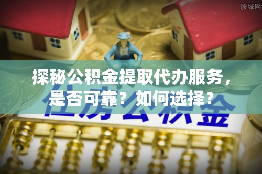 新平探秘公积金提取代办服务，是否可靠？如何选择？