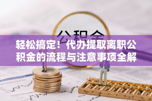 新平轻松搞定！代办提取离职公积金的流程与注意事项全解析