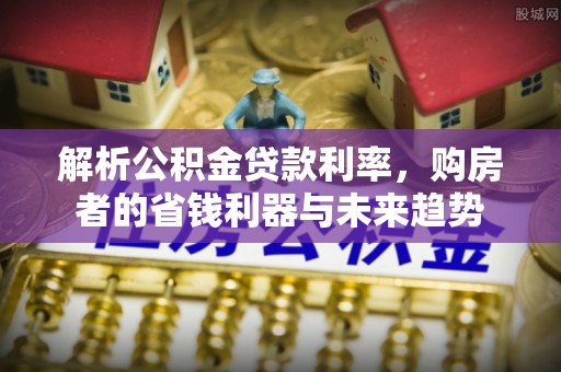 新平解析公积金贷款利率，购房者的省钱利器与未来趋势