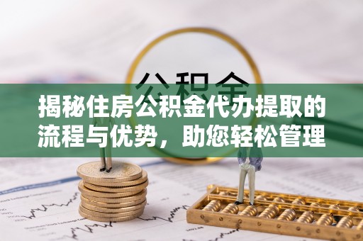 新平揭秘住房公积金代办提取的流程与优势，助您轻松管理资金
