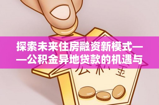 新平探索未来住房融资新模式——公积金异地贷款的机遇与挑战
