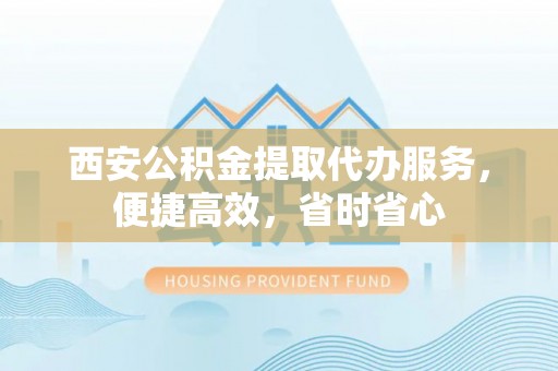 新平西安公积金提取代办服务，便捷高效，省时省心