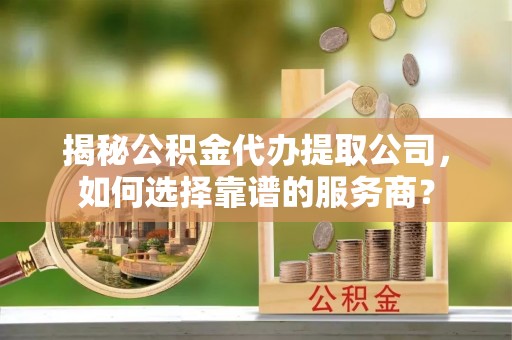 新平揭秘公积金代办提取公司，如何选择靠谱的服务商？