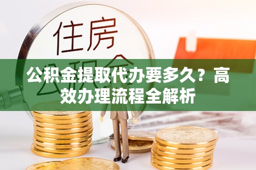 新平公积金提取代办要多久？高效办理流程全解析