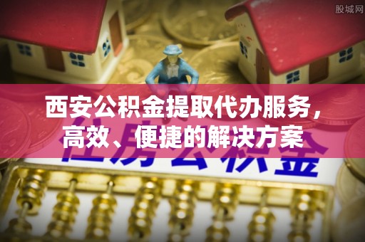 新平西安公积金提取代办服务，高效、便捷的解决方案
