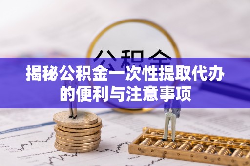 新平揭秘公积金一次性提取代办的便利与注意事项