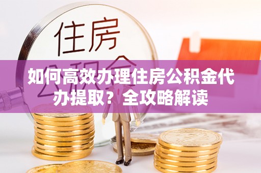 新平如何高效办理住房公积金代办提取？全攻略解读