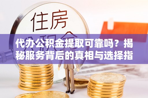 新平代办公积金提取可靠吗？揭秘服务背后的真相与选择指南
