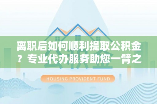 新平离职后如何顺利提取公积金？专业代办服务助您一臂之力