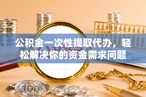 新平公积金一次性提取代办，轻松解决你的资金需求问题