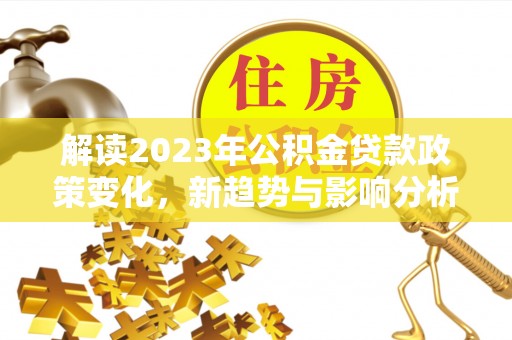 新平解读2023年公积金贷款政策变化，新趋势与影响分析