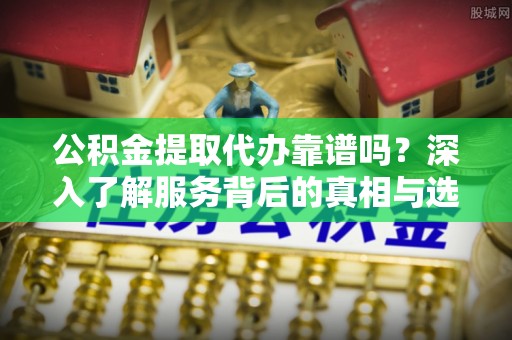 新平公积金提取代办靠谱吗？深入了解服务背后的真相与选择指南