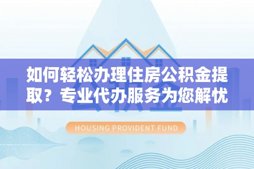 新平如何轻松办理住房公积金提取？专业代办服务为您解忧