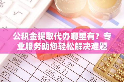 新平公积金提取代办哪里有？专业服务助您轻松解决难题