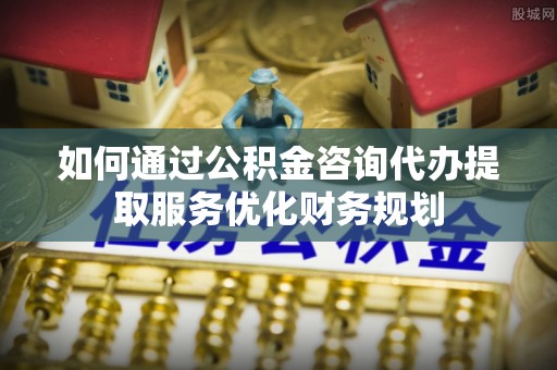 新平如何通过公积金咨询代办提取服务优化财务规划