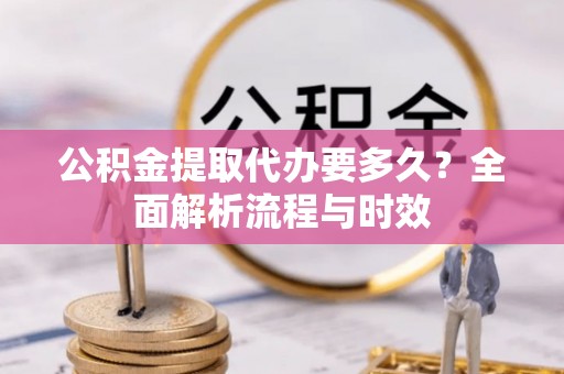 新平公积金提取代办要多久？全面解析流程与时效