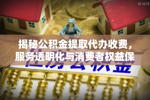 新平揭秘公积金提取代办收费，服务透明化与消费者权益保障