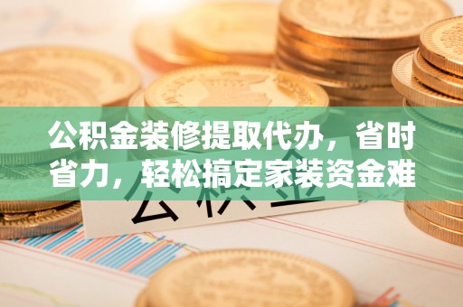 新平公积金装修提取代办，省时省力，轻松搞定家装资金难题