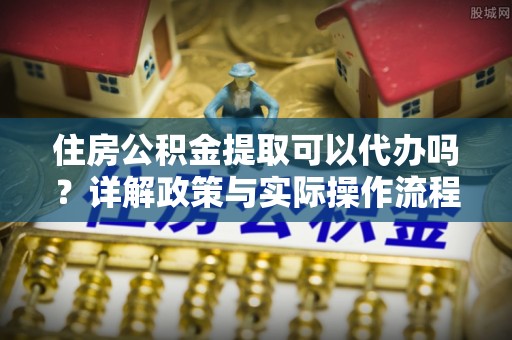 新平住房公积金提取可以代办吗？详解政策与实际操作流程