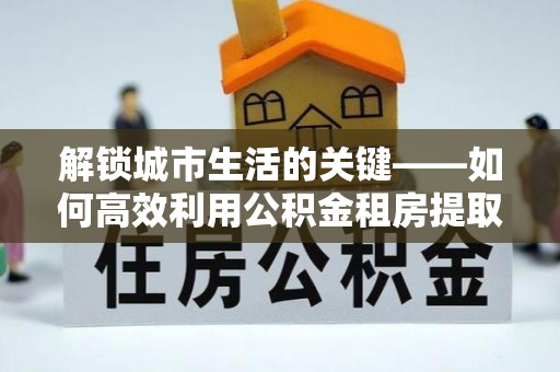 新平解锁城市生活的关键——如何高效利用公积金租房提取实现居住自由