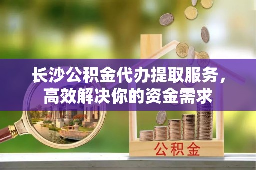 新平长沙公积金代办提取服务，高效解决你的资金需求