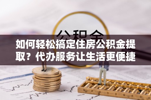 新平如何轻松搞定住房公积金提取？代办服务让生活更便捷