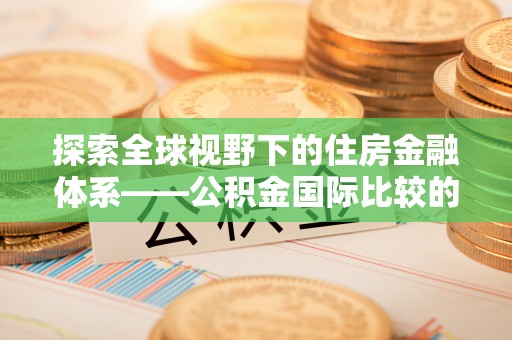 新平探索全球视野下的住房金融体系——公积金国际比较的深度解析