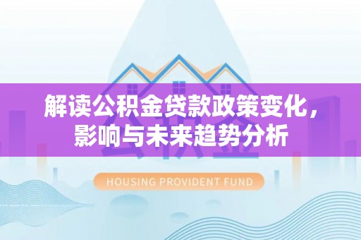 新平解读公积金贷款政策变化，影响与未来趋势分析