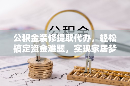 新平公积金装修提取代办，轻松搞定资金难题，实现家居梦想
