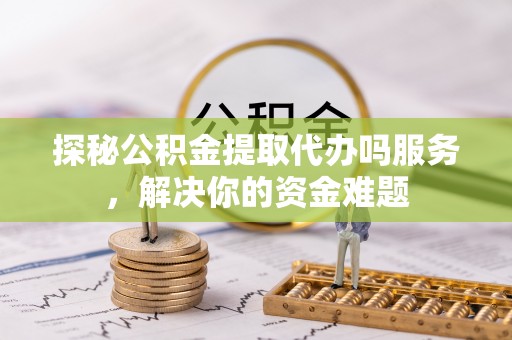 新平探秘公积金提取代办吗服务，解决你的资金难题