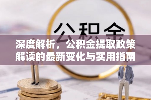 新平深度解析，公积金提取政策解读的最新变化与实用指南