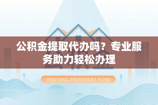 新平公积金提取代办吗？专业服务助力轻松办理