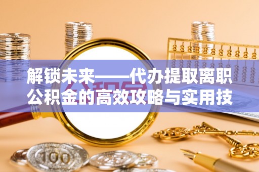 新平解锁未来——代办提取离职公积金的高效攻略与实用技巧