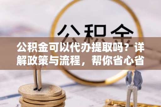 新平公积金可以代办提取吗？详解政策与流程，帮你省心省力