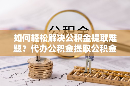 新平如何轻松解决公积金提取难题？代办公积金提取公积金服务详解