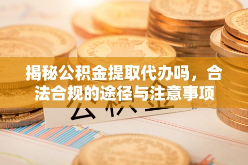 新平揭秘公积金提取代办吗，合法合规的途径与注意事项